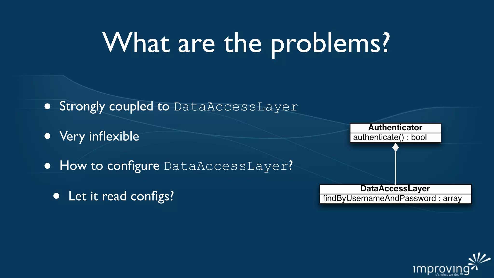 What are the problems?

•   Strongly coupled to DataAccessLayer

•
                                                    Authenticator
    Very inﬂexible                              authenticate() : bool



•   How to conﬁgure DataAccessLayer?

    •
                                                  DataAccessLayer
        Let it read conﬁgs?               ﬁndByUsernameAndPassword : array
 