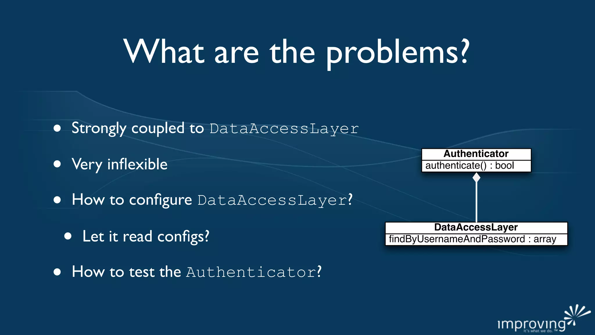 What are the problems?

•   Strongly coupled to DataAccessLayer

•
                                                    Authenticator
    Very inﬂexible                              authenticate() : bool



•   How to conﬁgure DataAccessLayer?

    •
                                                  DataAccessLayer
        Let it read conﬁgs?               ﬁndByUsernameAndPassword : array


•   How to test the Authenticator?
 