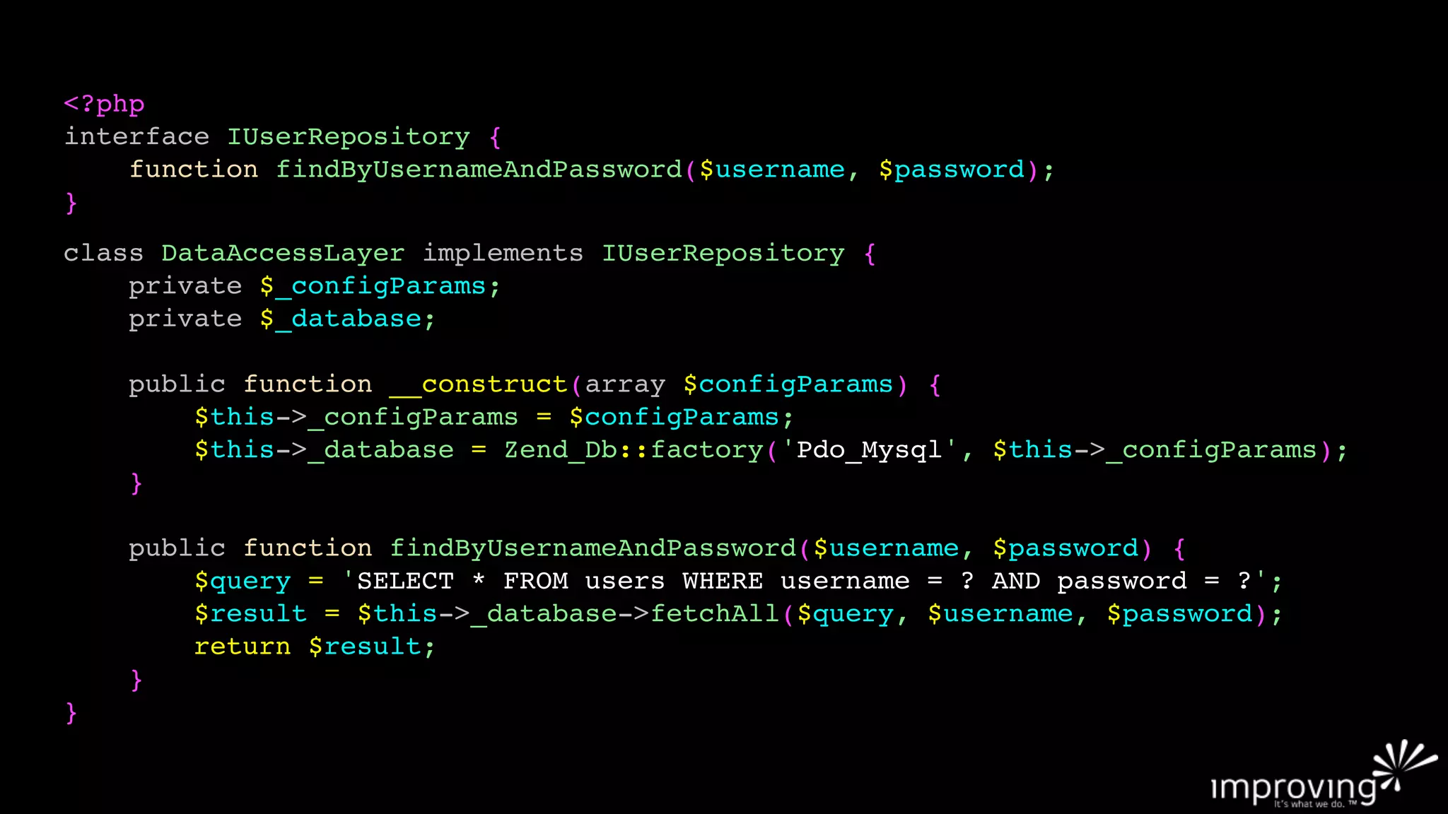 <?php
interface IUserRepository {
    function findByUsernameAndPassword($username, $password);
}
class DataAccessLayer implements IUserRepository {
    private $_configParams;
    private $_database;

    public function __construct(array $configParams) {
        $this->_configParams = $configParams;
        $this->_database = Zend_Db::factory('Pdo_Mysql', $this->_configParams);
    }

    public function findByUsernameAndPassword($username, $password) {
        $query = 'SELECT * FROM users WHERE username = ? AND password = ?';
        $result = $this->_database->fetchAll($query, $username, $password);
        return $result;
    }
}
 