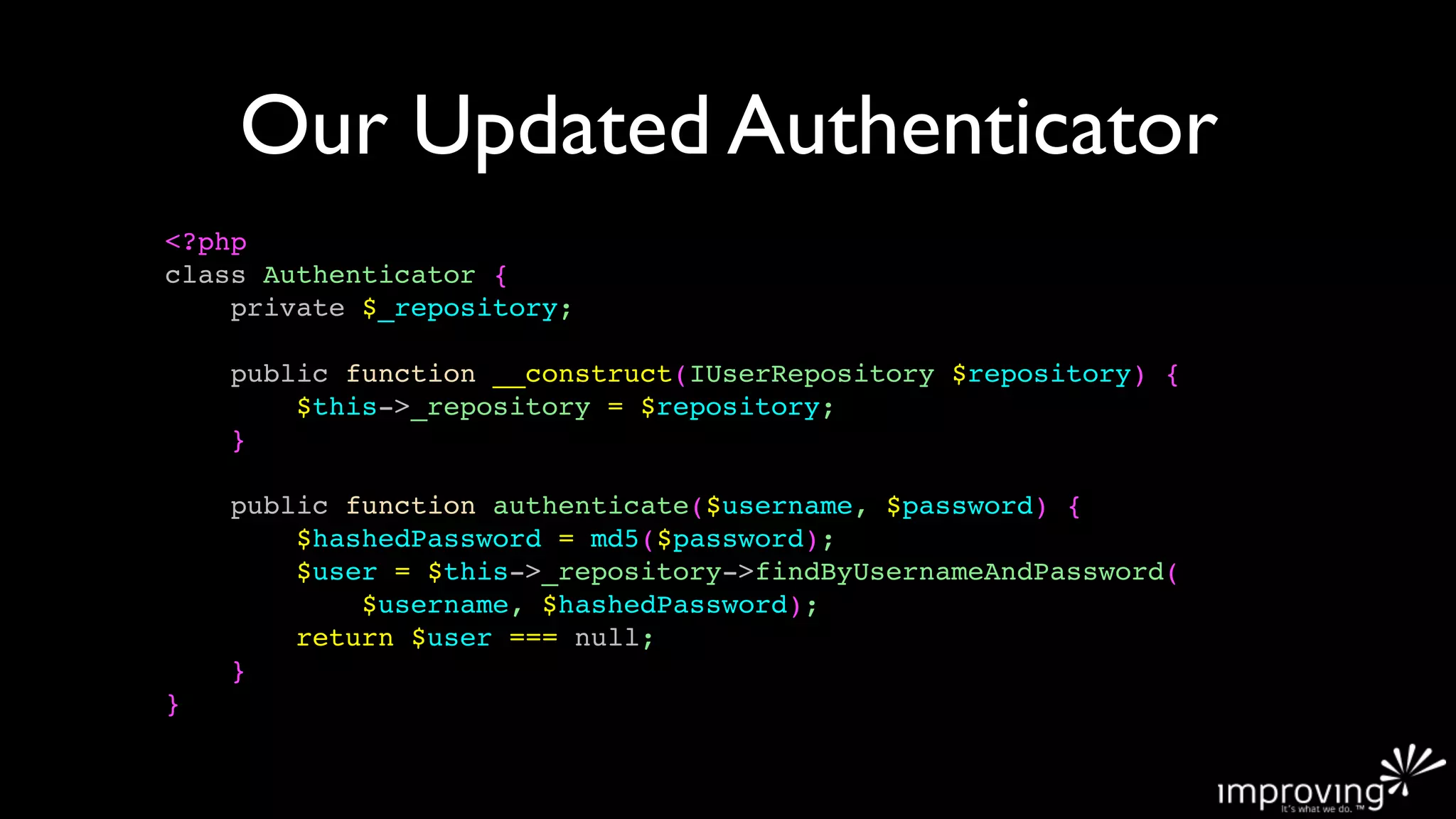 Our Updated Authenticator
<?php
class Authenticator {
    private $_repository;

    public function __construct(IUserRepository $repository) {
        $this->_repository = $repository;
    }

    public function authenticate($username, $password) {
        $hashedPassword = md5($password);
        $user = $this->_repository->findByUsernameAndPassword(
            $username, $hashedPassword);
        return $user === null;
    }
}
 