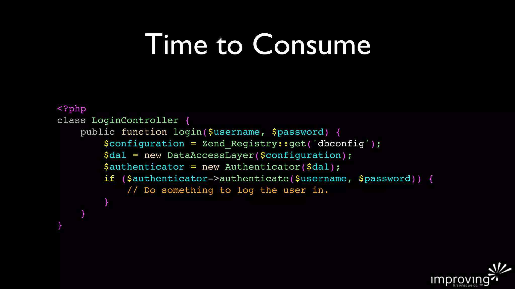 Time to Consume
<?php
class LoginController {
    public function login($username, $password) {
        $configuration = Zend_Registry::get('dbconfig');
        $dal = new DataAccessLayer($configuration);
        $authenticator = new Authenticator($dal);
        if ($authenticator->authenticate($username, $password)) {
            // Do something to log the user in.
        }
    }
}
 