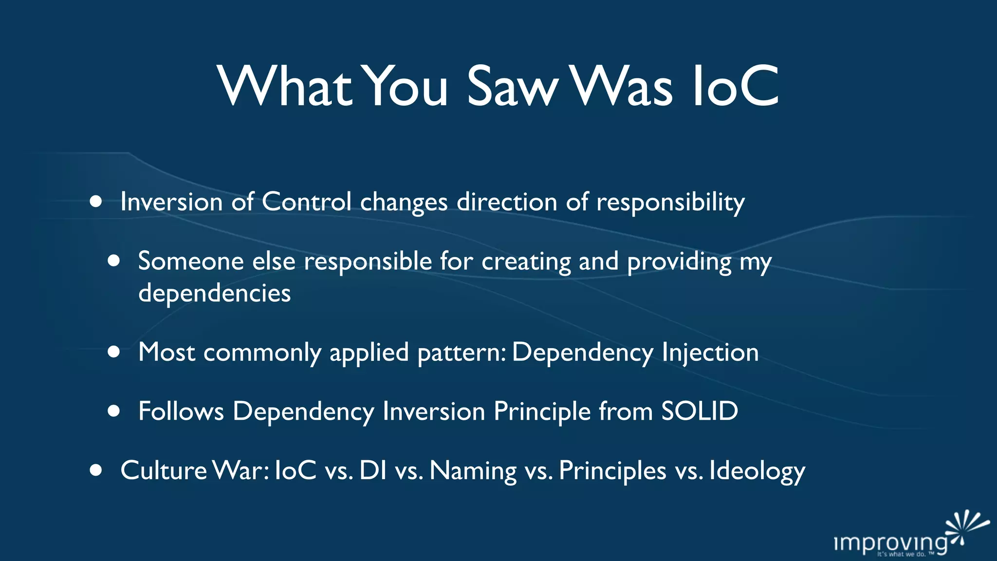 What You Saw Was IoC
•   Inversion of Control changes direction of responsibility

    •   Someone else responsible for creating and providing my
        dependencies

    •   Most commonly applied pattern: Dependency Injection

    •   Follows Dependency Inversion Principle from SOLID

•   Culture War: IoC vs. DI vs. Naming vs. Principles vs. Ideology
 