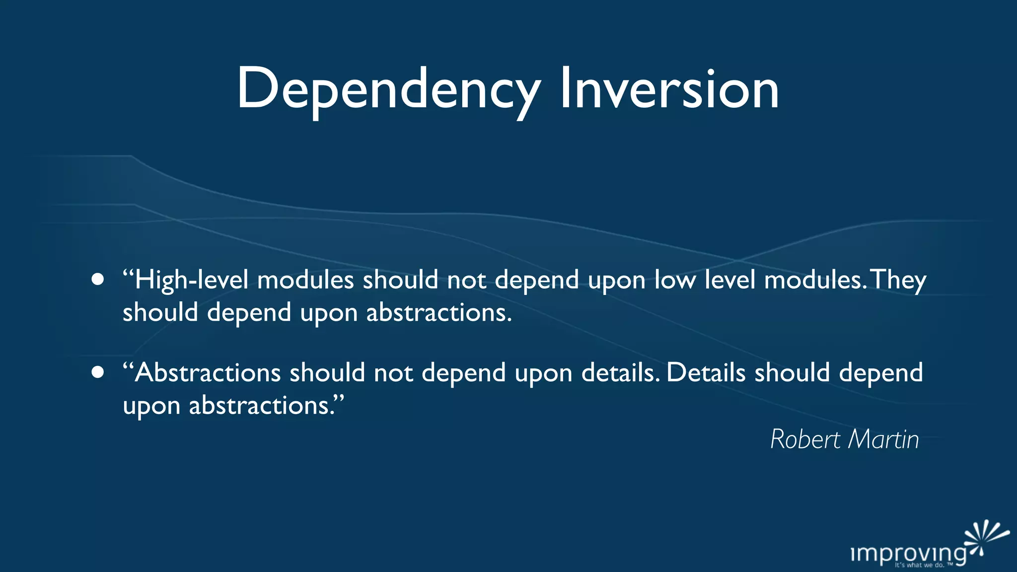 Dependency Inversion


•   “High-level modules should not depend upon low level modules. They
    should depend upon abstractions.

•   “Abstractions should not depend upon details. Details should depend
    upon abstractions.”
                                                           Robert Martin
 