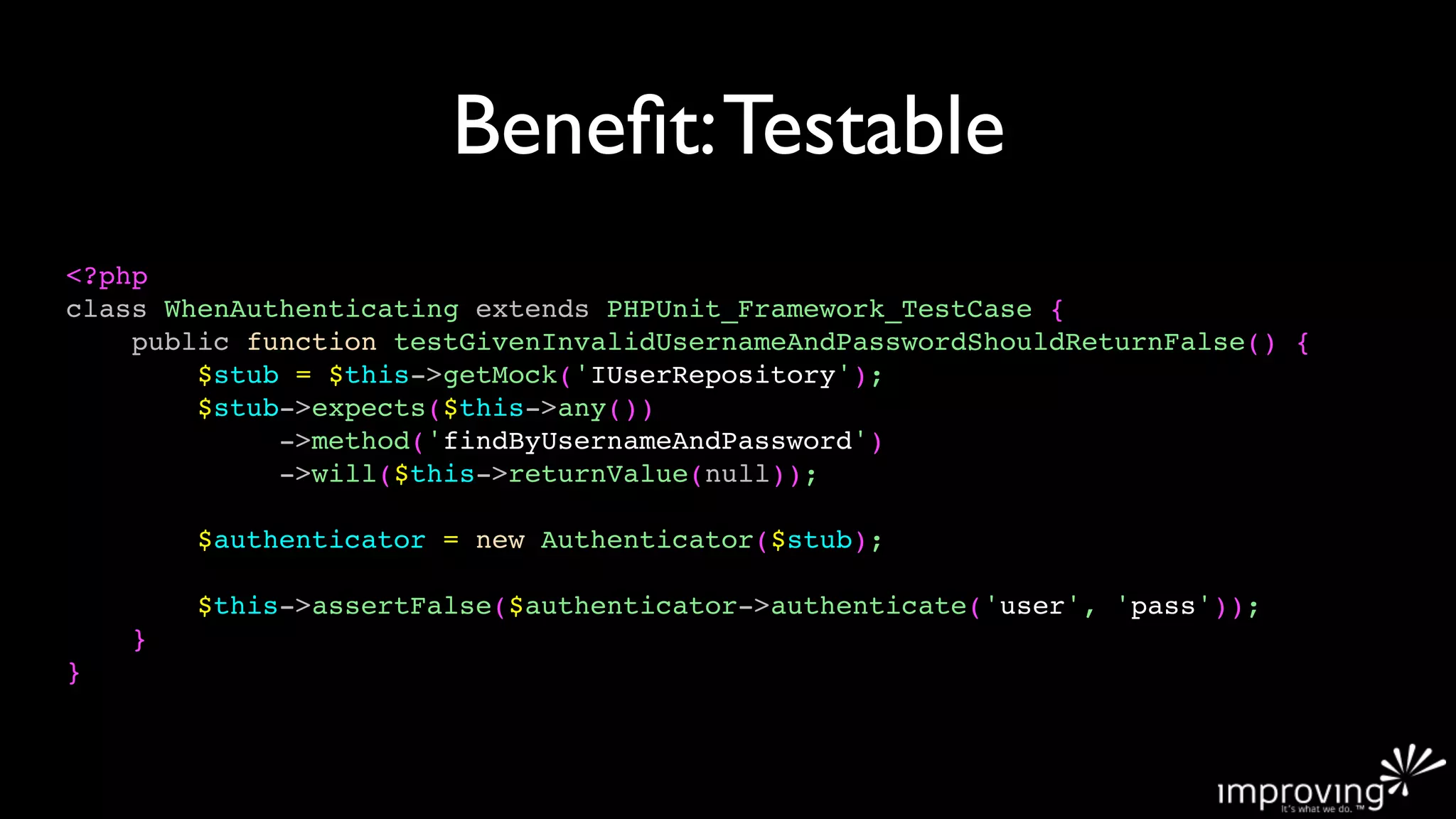Beneﬁt: Testable
<?php
class WhenAuthenticating extends PHPUnit_Framework_TestCase {
    public function testGivenInvalidUsernameAndPasswordShouldReturnFalse() {
        $stub = $this->getMock('IUserRepository');
        $stub->expects($this->any())
             ->method('findByUsernameAndPassword')
             ->will($this->returnValue(null));

        $authenticator = new Authenticator($stub);

        $this->assertFalse($authenticator->authenticate('user', 'pass'));
    }
}
 