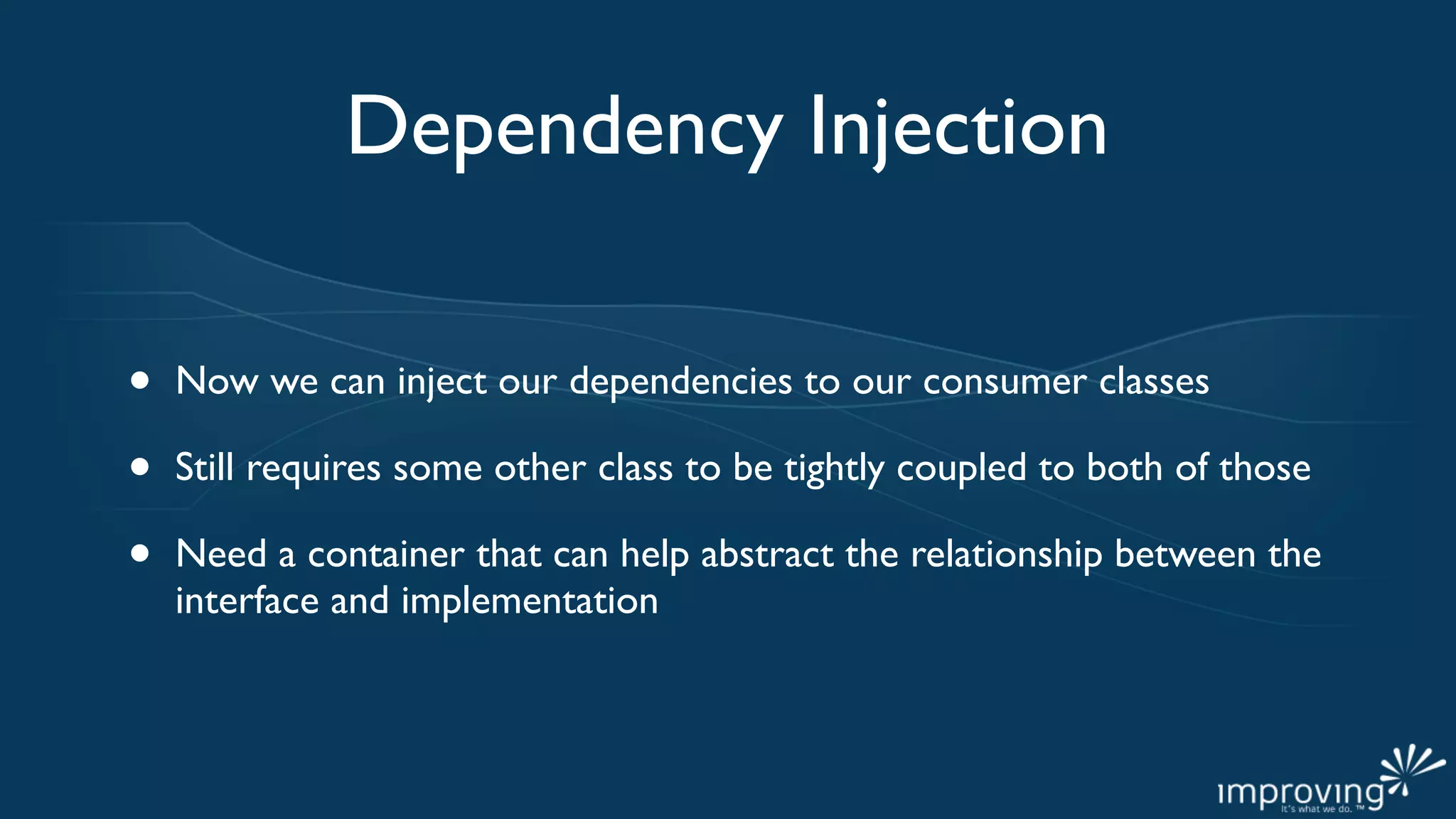 Dependency Injection

•   Now we can inject our dependencies to our consumer classes

•   Still requires some other class to be tightly coupled to both of those

•   Need a container that can help abstract the relationship between the
    interface and implementation
 