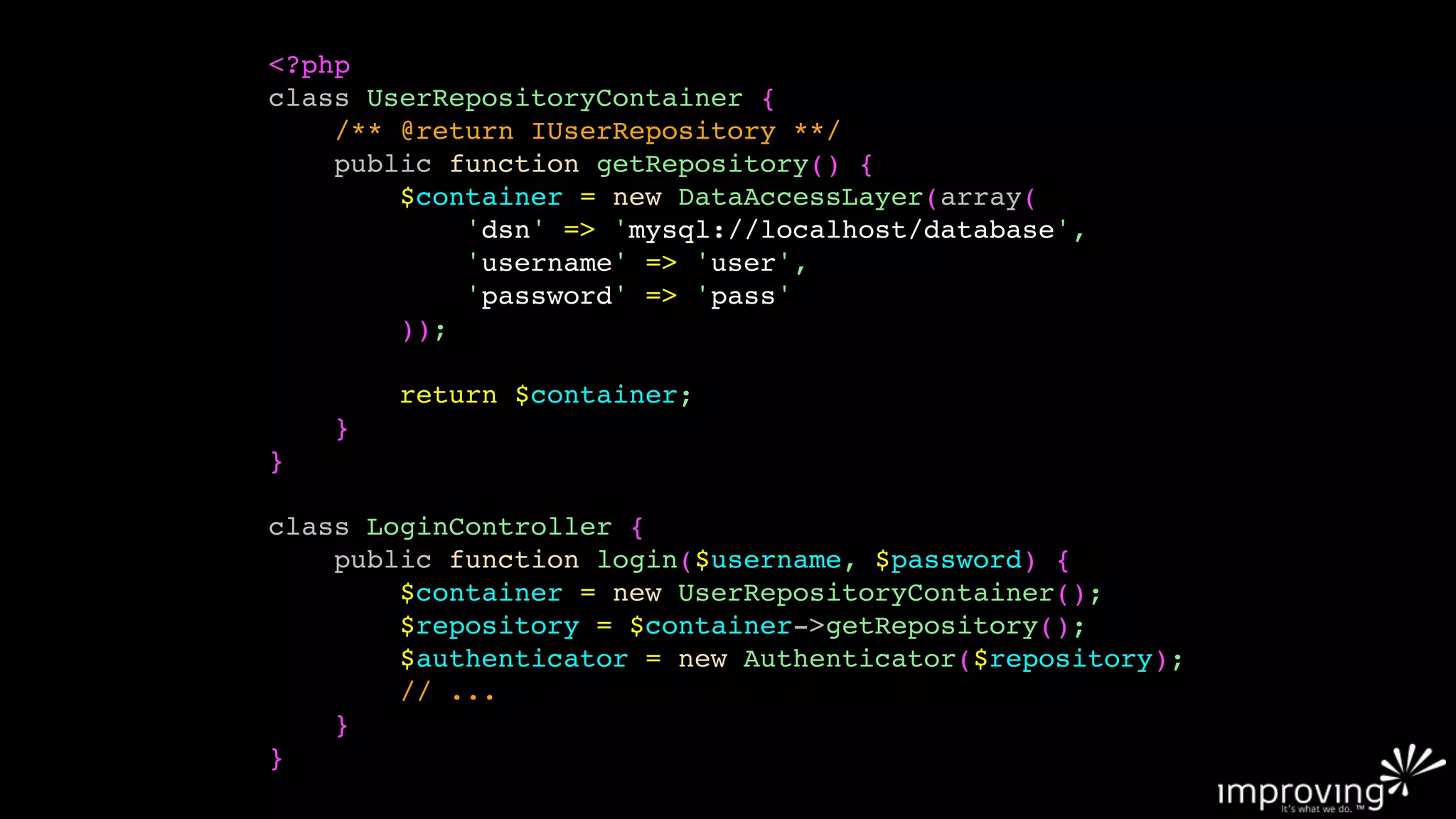 <?php
class UserRepositoryContainer {
    /** @return IUserRepository **/
    public function getRepository() {
        $container = new DataAccessLayer(array(
            'dsn' => 'mysql://localhost/database',
            'username' => 'user',
            'password' => 'pass'
        ));

        return $container;
    }
}

class LoginController {
    public function login($username, $password) {
        $container = new UserRepositoryContainer();
        $repository = $container->getRepository();
        $authenticator = new Authenticator($repository);
        // ...
    }
}
 