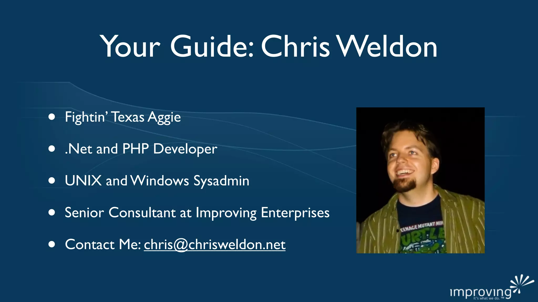 Your Guide: Chris Weldon

•   Fightin’ Texas Aggie

•   .Net and PHP Developer

•   UNIX and Windows Sysadmin

•   Senior Consultant at Improving Enterprises

•   Contact Me: chris@chrisweldon.net
 