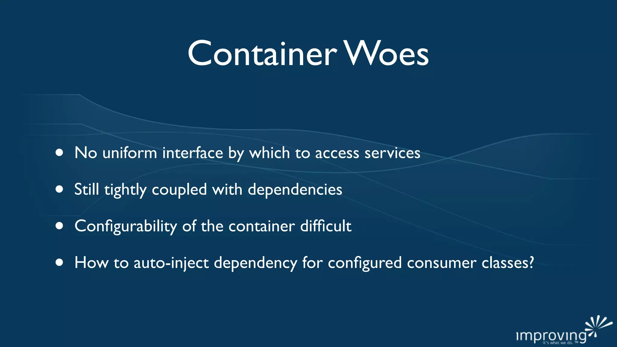 Container Woes

•   No uniform interface by which to access services

•   Still tightly coupled with dependencies

•   Conﬁgurability of the container difﬁcult

•   How to auto-inject dependency for conﬁgured consumer classes?
 