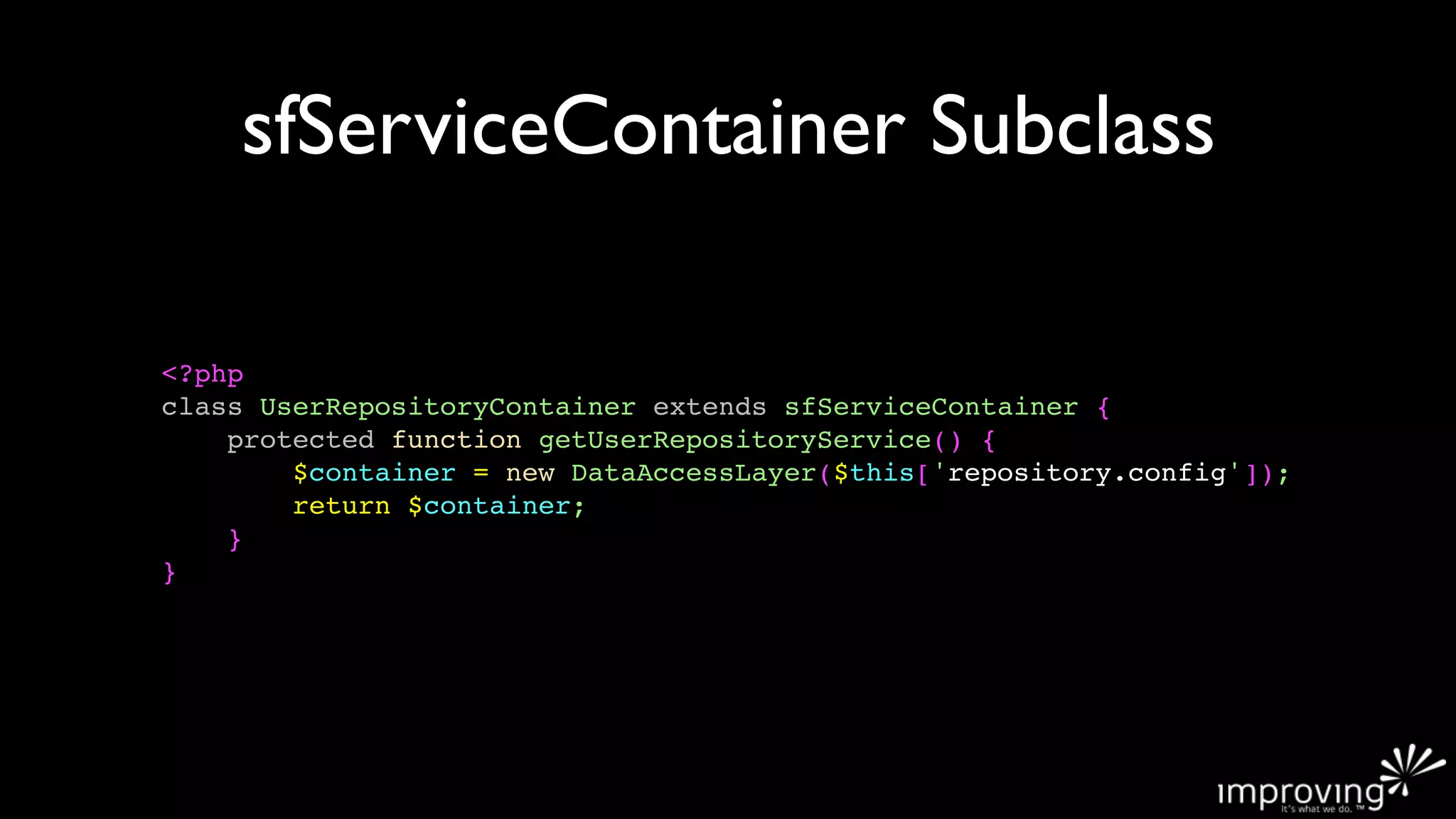sfServiceContainer Subclass

<?php
class UserRepositoryContainer extends sfServiceContainer {
    protected function getUserRepositoryService() {
        $container = new DataAccessLayer($this['repository.config']);
        return $container;
    }
}
 