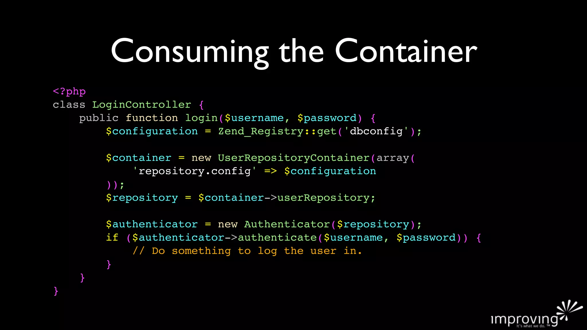 Consuming the Container
<?php
class LoginController {
    public function login($username, $password) {
        $configuration = Zend_Registry::get('dbconfig');

        $container = new UserRepositoryContainer(array(
            'repository.config' => $configuration
        ));
        $repository = $container->userRepository;

        $authenticator = new Authenticator($repository);
        if ($authenticator->authenticate($username, $password)) {
            // Do something to log the user in.
        }
    }
}
 