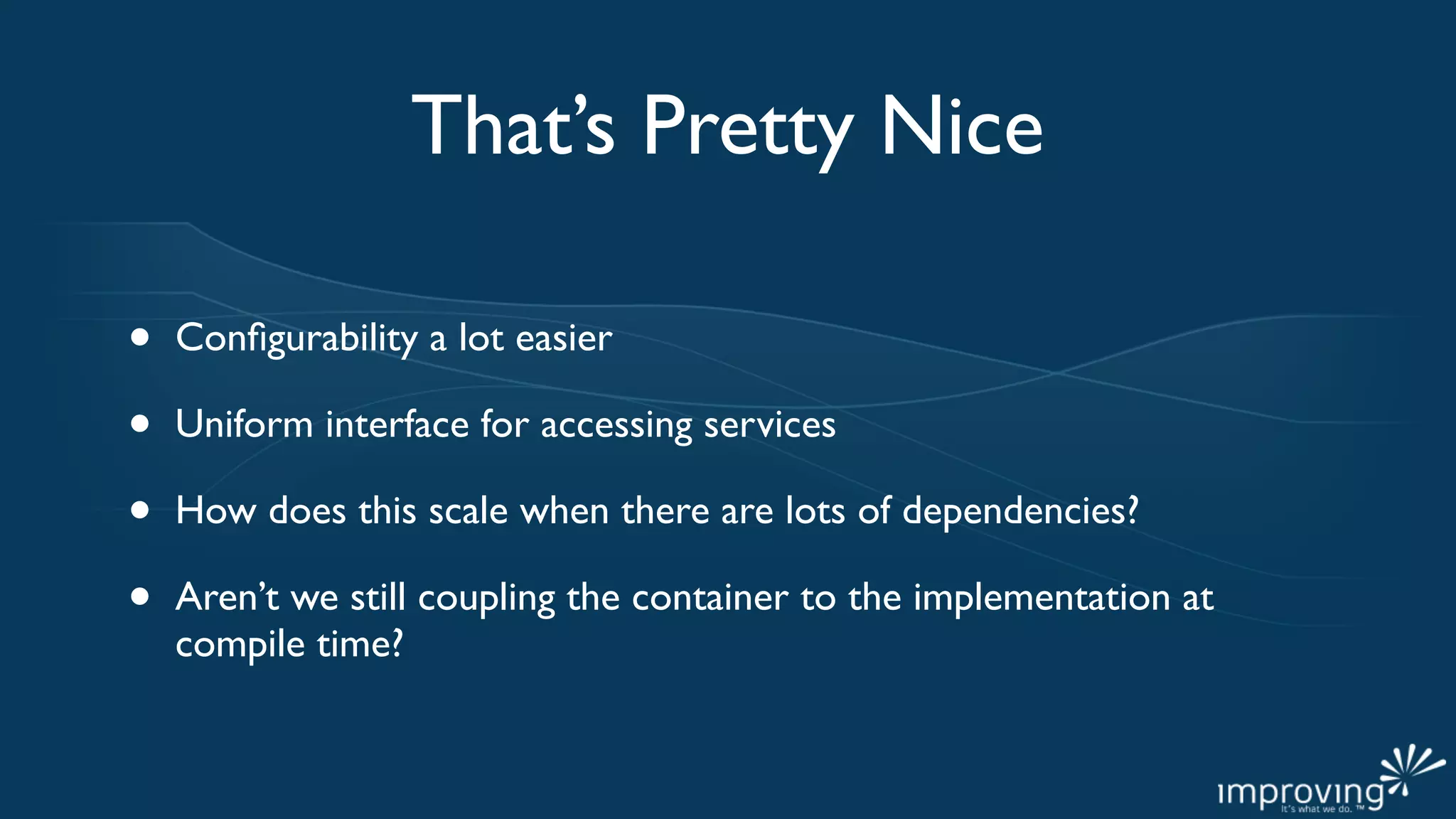 That’s Pretty Nice

•   Conﬁgurability a lot easier

•   Uniform interface for accessing services

•   How does this scale when there are lots of dependencies?

•   Aren’t we still coupling the container to the implementation at
    compile time?
 