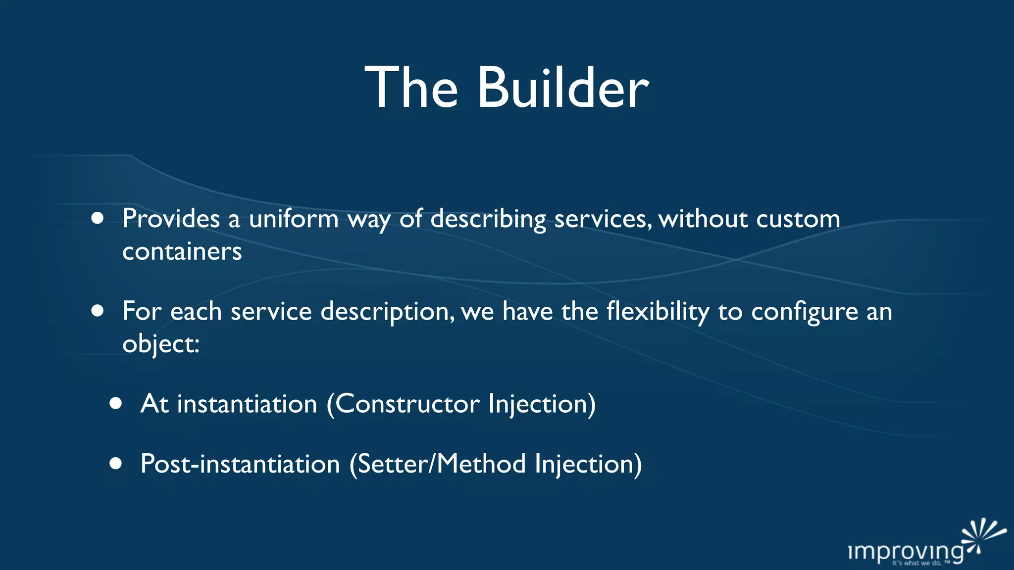 The Builder

•   Provides a uniform way of describing services, without custom
    containers

•   For each service description, we have the ﬂexibility to conﬁgure an
    object:

    •   At instantiation (Constructor Injection)

    •   Post-instantiation (Setter/Method Injection)
 