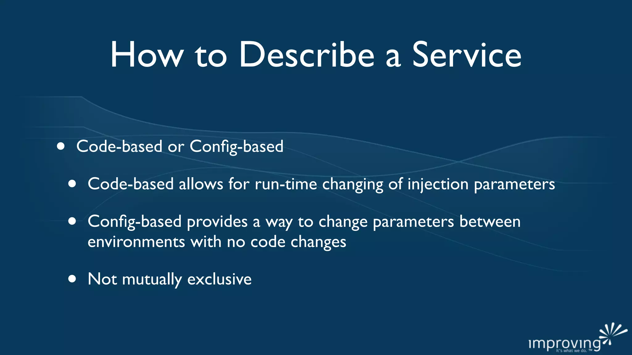 How to Describe a Service

•   Code-based or Conﬁg-based

    •   Code-based allows for run-time changing of injection parameters

    •   Conﬁg-based provides a way to change parameters between
        environments with no code changes

    •   Not mutually exclusive
 