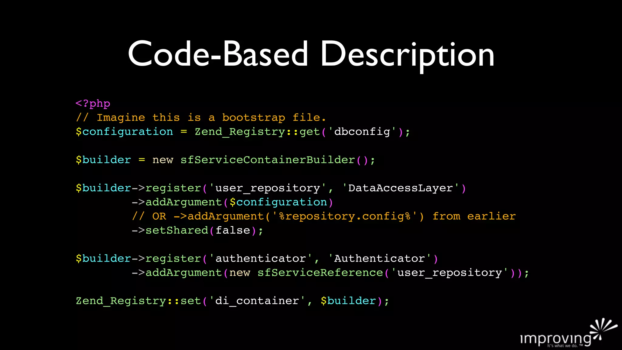 Code-Based Description
<?php
// Imagine this is a bootstrap file.
$configuration = Zend_Registry::get('dbconfig');

$builder = new sfServiceContainerBuilder();

$builder->register('user_repository', 'DataAccessLayer')
        ->addArgument($configuration)
        // OR ->addArgument('%repository.config%') from earlier
        ->setShared(false);

$builder->register('authenticator', 'Authenticator')
        ->addArgument(new sfServiceReference('user_repository'));

Zend_Registry::set('di_container', $builder);
 