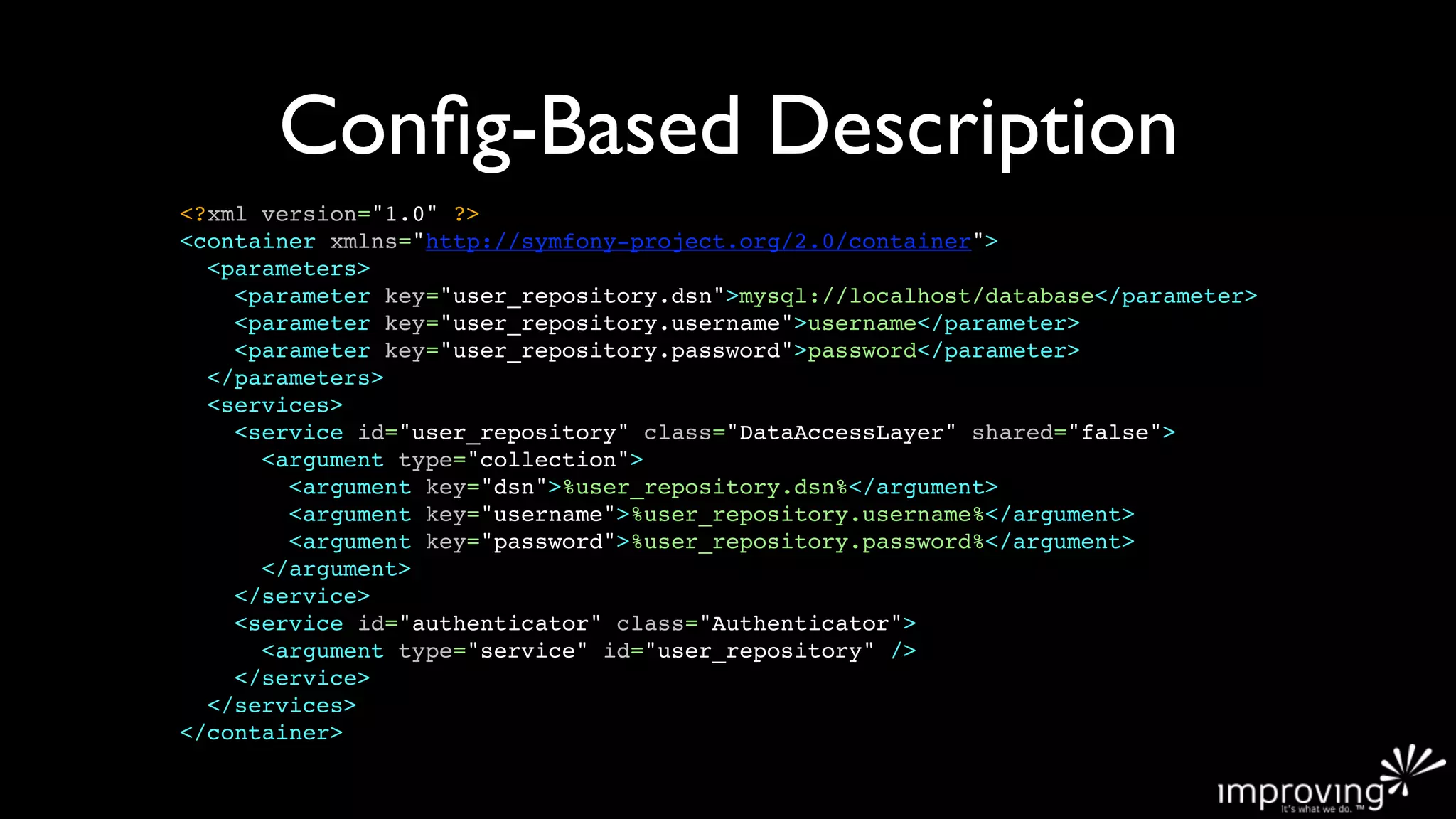 Conﬁg-Based Description
<?xml version="1.0" ?>
<container xmlns="http://symfony-project.org/2.0/container">
  <parameters>
    <parameter key="user_repository.dsn">mysql://localhost/database</parameter>
    <parameter key="user_repository.username">username</parameter>
    <parameter key="user_repository.password">password</parameter>
  </parameters>
  <services>
    <service id="user_repository" class="DataAccessLayer" shared="false">
      <argument type="collection">
        <argument key="dsn">%user_repository.dsn%</argument>
        <argument key="username">%user_repository.username%</argument>
        <argument key="password">%user_repository.password%</argument>
      </argument>
    </service>
    <service id="authenticator" class="Authenticator">
      <argument type="service" id="user_repository" />
    </service>
  </services>
</container>
 