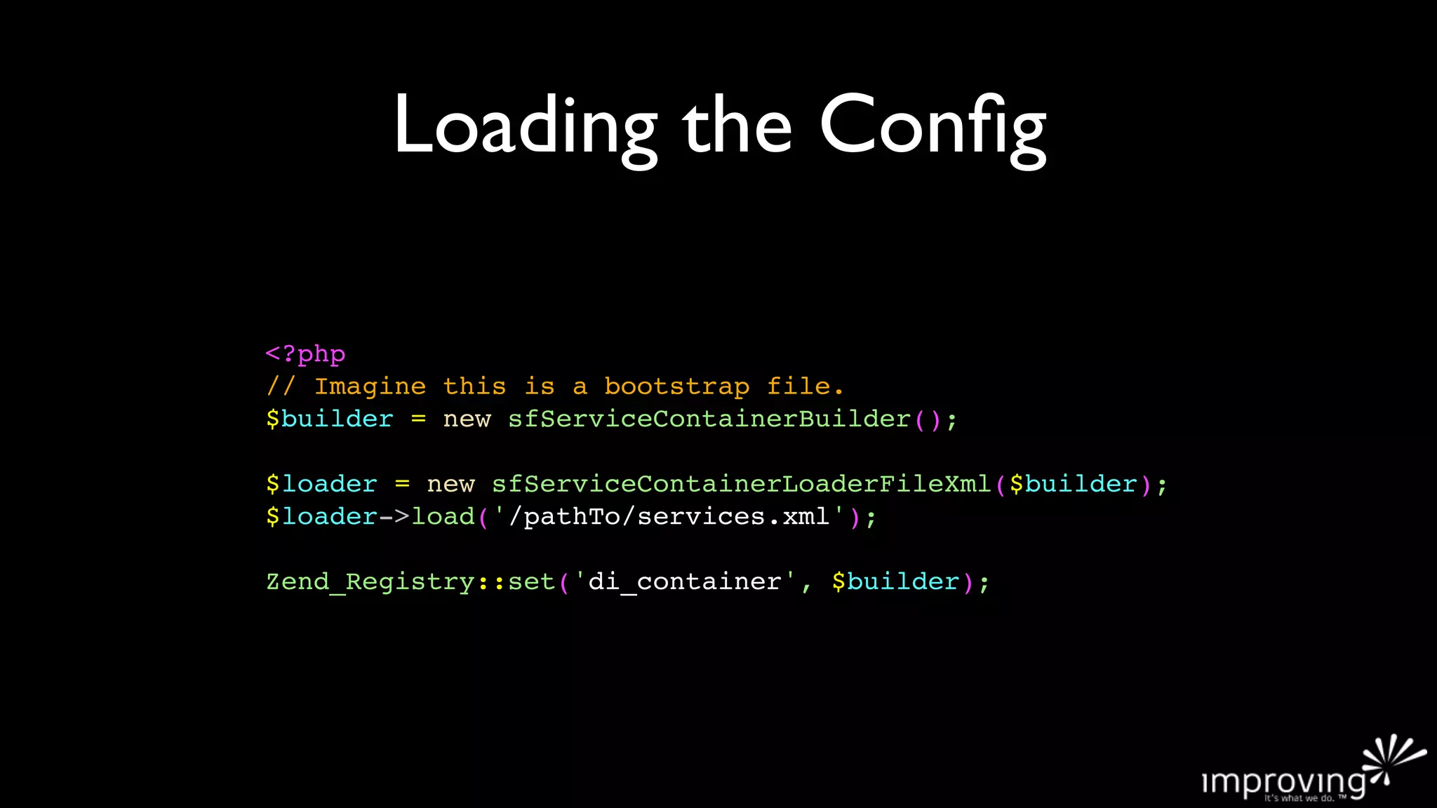Loading the Conﬁg

<?php
// Imagine this is a bootstrap file.
$builder = new sfServiceContainerBuilder();

$loader = new sfServiceContainerLoaderFileXml($builder);
$loader->load('/pathTo/services.xml');

Zend_Registry::set('di_container', $builder);
 