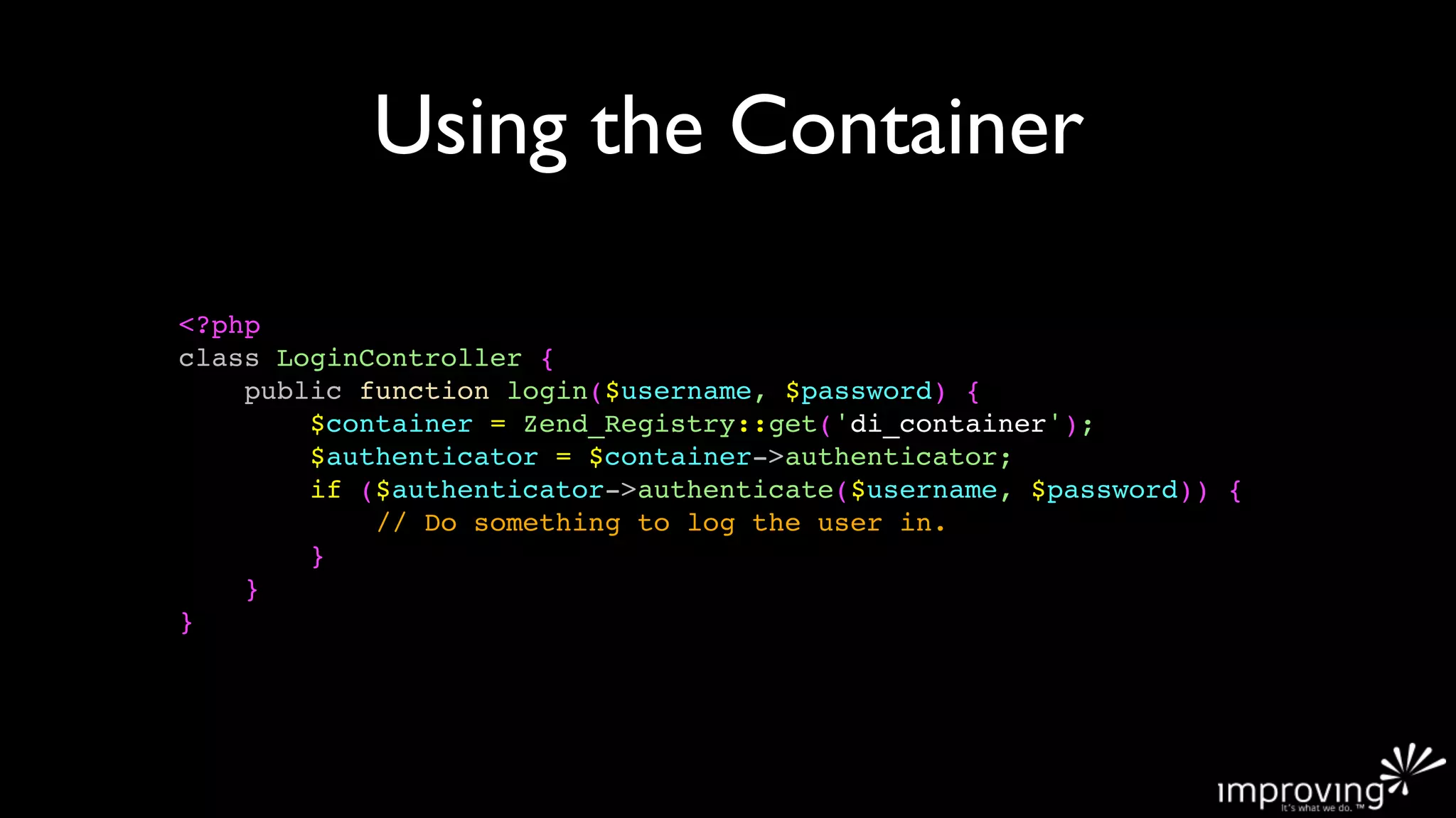 Using the Container

<?php
class LoginController {
    public function login($username, $password) {
        $container = Zend_Registry::get('di_container');
        $authenticator = $container->authenticator;
        if ($authenticator->authenticate($username, $password)) {
            // Do something to log the user in.
        }
    }
}
 