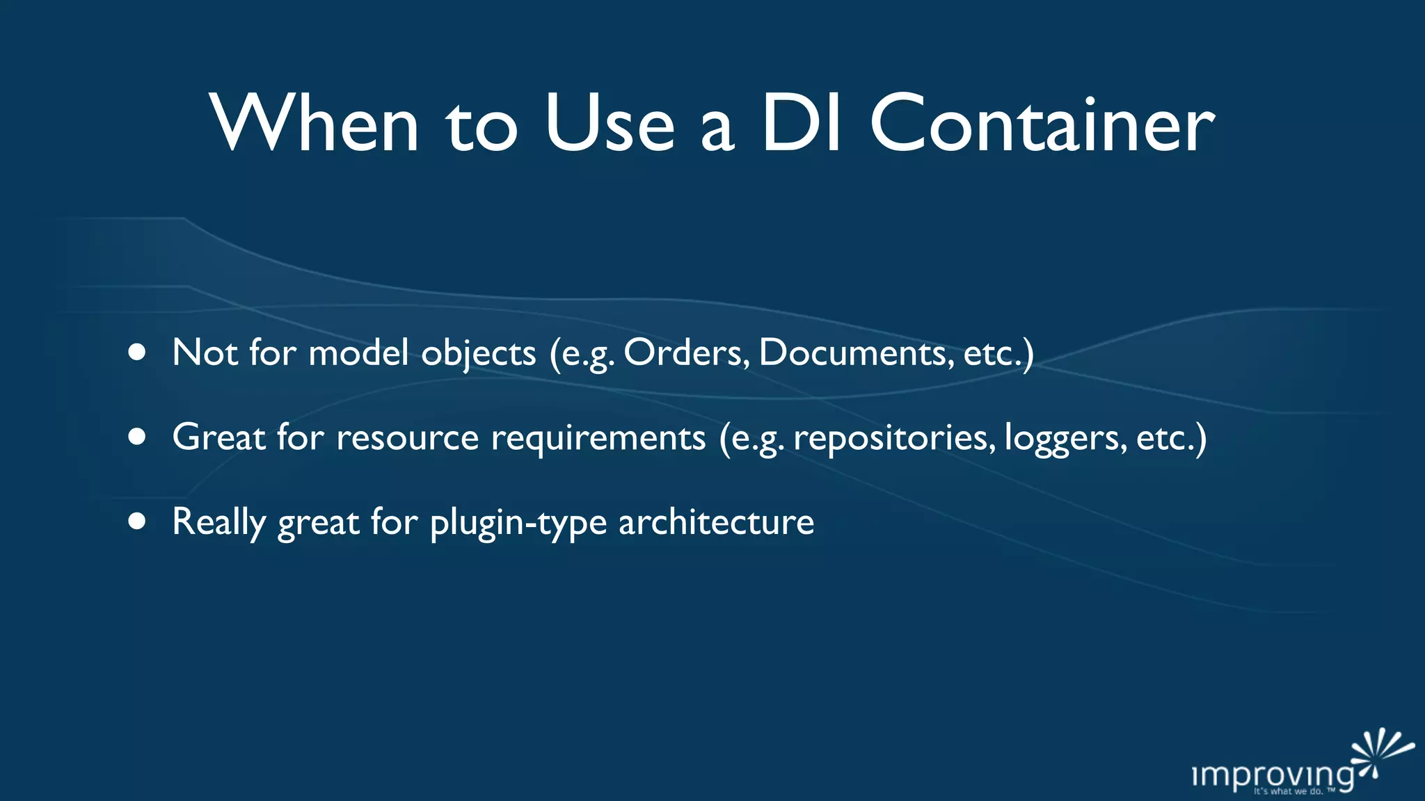 When to Use a DI Container

•   Not for model objects (e.g. Orders, Documents, etc.)

•   Great for resource requirements (e.g. repositories, loggers, etc.)

•   Really great for plugin-type architecture
 
