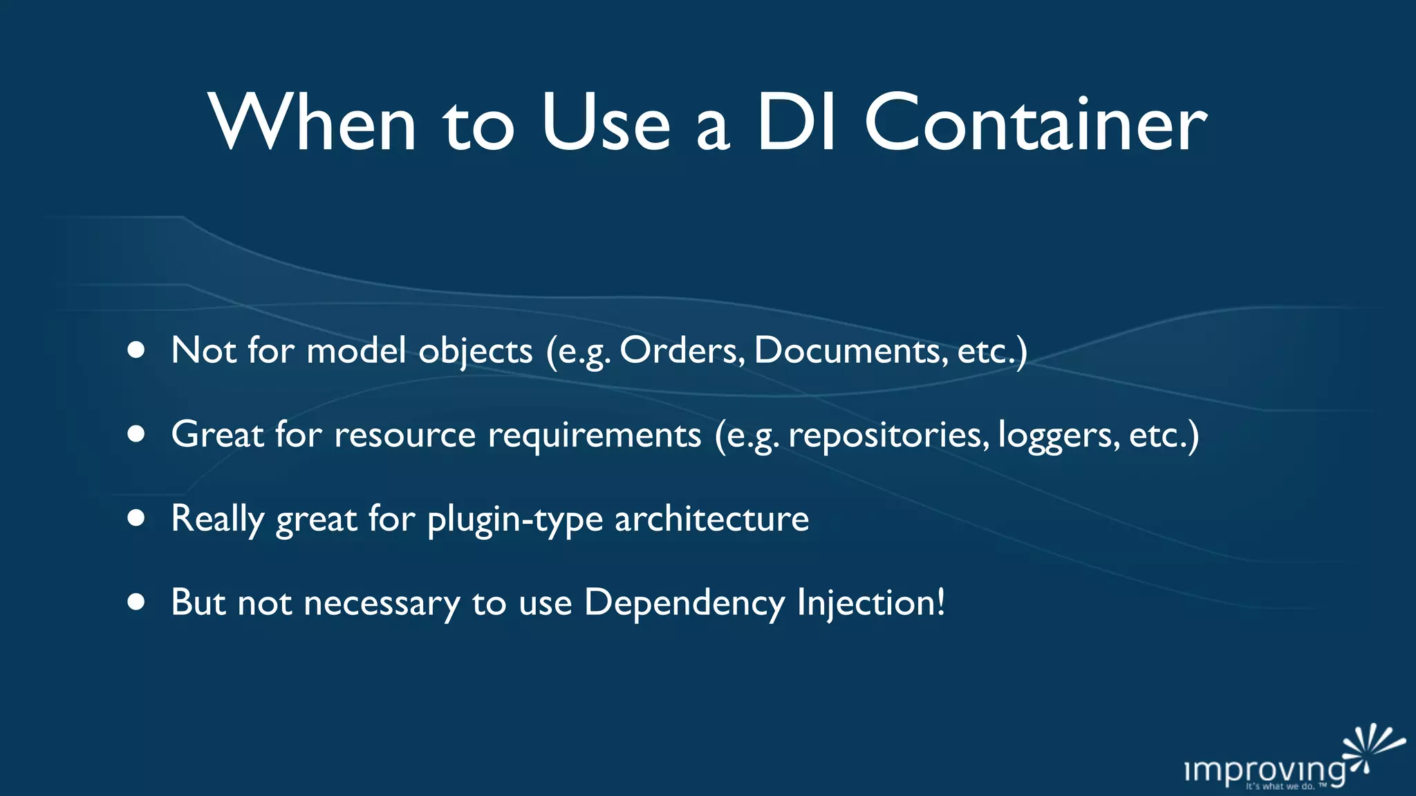 When to Use a DI Container

•   Not for model objects (e.g. Orders, Documents, etc.)

•   Great for resource requirements (e.g. repositories, loggers, etc.)

•   Really great for plugin-type architecture

•   But not necessary to use Dependency Injection!
 