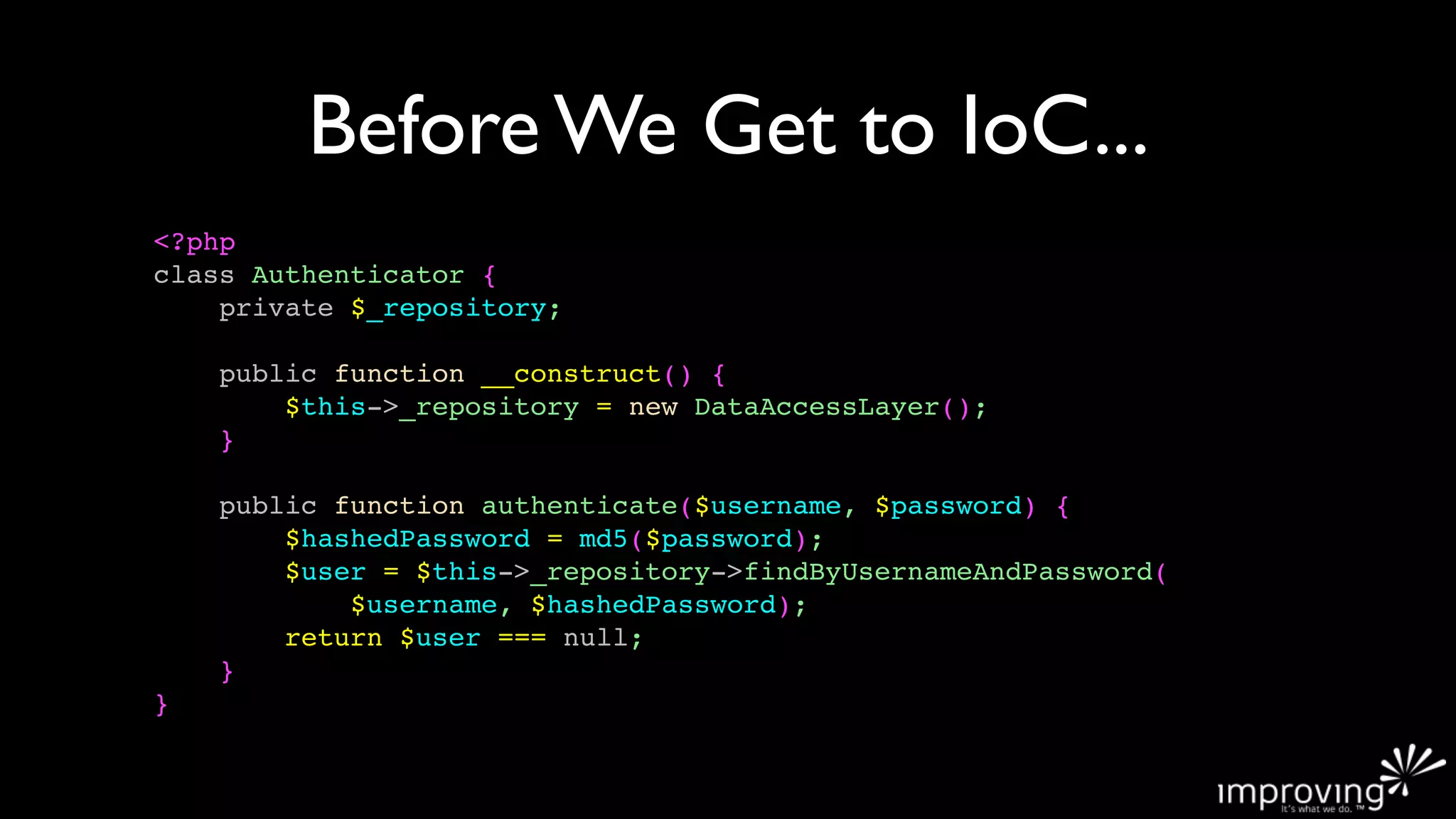 Before We Get to IoC...
<?php
class Authenticator {
    private $_repository;

    public function __construct() {
        $this->_repository = new DataAccessLayer();
    }

    public function authenticate($username, $password) {
        $hashedPassword = md5($password);
        $user = $this->_repository->findByUsernameAndPassword(
            $username, $hashedPassword);
        return $user === null;
    }
}
 