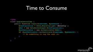 Time to Consume
<?php
class LoginController {
    public function login($username, $password) {
        $configuration = Zend_Registry::get('dbconfig');
        $dal = new DataAccessLayer($configuration);
        $authenticator = new Authenticator($dal);
        if ($authenticator->authenticate($username, $password)) {
            // Do something to log the user in.
        }
    }
}
 