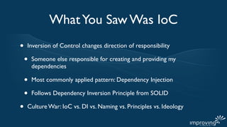 What You Saw Was IoC
•   Inversion of Control changes direction of responsibility

    •   Someone else responsible for creating and providing my
        dependencies

    •   Most commonly applied pattern: Dependency Injection

    •   Follows Dependency Inversion Principle from SOLID

•   Culture War: IoC vs. DI vs. Naming vs. Principles vs. Ideology
 