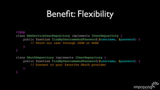 Beneﬁt: Flexibility
<?php
class WebServiceUserRepository implements IUserRepository {
    public function findByUsernameAndPassword($username, $password) {
        // Fetch our user through JSON or SOAP
    }
}

class OAuthRepository implements IUserRepository {
    public function findByUsernameAndPassword($username, $password) {
        // Connect to your favorite OAuth provider
    }
}
 
