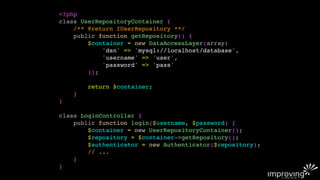 <?php
class UserRepositoryContainer {
    /** @return IUserRepository **/
    public function getRepository() {
        $container = new DataAccessLayer(array(
            'dsn' => 'mysql://localhost/database',
            'username' => 'user',
            'password' => 'pass'
        ));

        return $container;
    }
}

class LoginController {
    public function login($username, $password) {
        $container = new UserRepositoryContainer();
        $repository = $container->getRepository();
        $authenticator = new Authenticator($repository);
        // ...
    }
}
 
