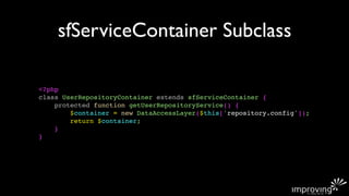 sfServiceContainer Subclass

<?php
class UserRepositoryContainer extends sfServiceContainer {
    protected function getUserRepositoryService() {
        $container = new DataAccessLayer($this['repository.config']);
        return $container;
    }
}
 