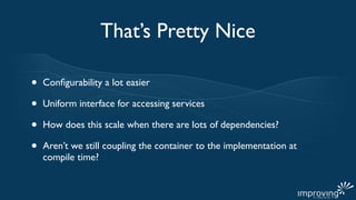 That’s Pretty Nice

•   Conﬁgurability a lot easier

•   Uniform interface for accessing services

•   How does this scale when there are lots of dependencies?

•   Aren’t we still coupling the container to the implementation at
    compile time?
 