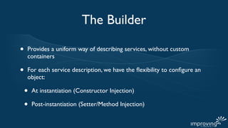 The Builder

•   Provides a uniform way of describing services, without custom
    containers

•   For each service description, we have the ﬂexibility to conﬁgure an
    object:

    •   At instantiation (Constructor Injection)

    •   Post-instantiation (Setter/Method Injection)
 