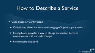 How to Describe a Service

•   Code-based or Conﬁg-based

    •   Code-based allows for run-time changing of injection parameters

    •   Conﬁg-based provides a way to change parameters between
        environments with no code changes

    •   Not mutually exclusive
 
