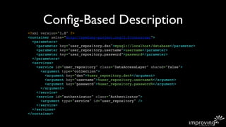 Conﬁg-Based Description
<?xml version="1.0" ?>
<container xmlns="http://symfony-project.org/2.0/container">
  <parameters>
    <parameter key="user_repository.dsn">mysql://localhost/database</parameter>
    <parameter key="user_repository.username">username</parameter>
    <parameter key="user_repository.password">password</parameter>
  </parameters>
  <services>
    <service id="user_repository" class="DataAccessLayer" shared="false">
      <argument type="collection">
        <argument key="dsn">%user_repository.dsn%</argument>
        <argument key="username">%user_repository.username%</argument>
        <argument key="password">%user_repository.password%</argument>
      </argument>
    </service>
    <service id="authenticator" class="Authenticator">
      <argument type="service" id="user_repository" />
    </service>
  </services>
</container>
 