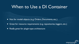 When to Use a DI Container

•   Not for model objects (e.g. Orders, Documents, etc.)

•   Great for resource requirements (e.g. repositories, loggers, etc.)

•   Really great for plugin-type architecture
 