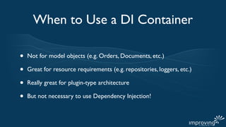 When to Use a DI Container

•   Not for model objects (e.g. Orders, Documents, etc.)

•   Great for resource requirements (e.g. repositories, loggers, etc.)

•   Really great for plugin-type architecture

•   But not necessary to use Dependency Injection!
 