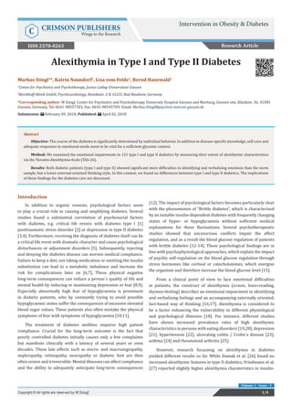 Alexithymia in Type I and Type II Diabetes
Introduction
In addition to organic reasons, psychological factors seem
to play a crucial role in causing and amplifying diabetes. Several
studies found a substantial correlation of psychosocial factors
with diabetes, e.g. critical life events with diabetes type I [1]
posttraumatic stress disorder [2] or depression in type II diabetes
[3,4]. Furthermore, receiving the diagnosis of diabetes itself can be
a critical life event with dramatic character and cause psychological
disturbances or adjustment disorders [5]. Subsequently, rejecting
and denying the diabetes disease can worsen medical compliance.
Failure to keep a diet, not taking medication or omitting the insulin
substitution can lead to a metabolic imbalance and increase the
risk for complications later on [6,7]. These physical negative
long-term consequences can reduce a person´s quality of life and
mental health by inducing or maintaining depression or fear [8,9].
Especially abnormally high fear of hypoglycaemia is prominent
in diabetic patients, who by constantly trying to avoid possible
hypoglycaemic states suffer the consequences of excessive elevated
blood sugar values. These patients also often mistake the physical
symptoms of fear with symptoms of hypoglycaemia [10,11].
The treatment of diabetes mellitus requires high patient
compliance. Crucial for the long-term outcome is the fact that
poorly controlled diabetes initially causes only a few complaints
but manifests clinically with a latency of several years or even
decades. These late effects such as micro- and macroangiopathy,
nephropathy, retinopathy, neuropathy or diabetic foot are then
often severe and irreversible. Mental illnesses can affect compliance
and the ability to adequately anticipate long-term consequences
[12]. The impact of psychological factors becomes particularly clear
with the phenomenon of “Brittle diabetes”, which is characterized
by an instable insulin-dependent diabetes with frequently changing
states of hyper- or hypoglycaemia without sufficient medical
explanations for these fluctuations. Several psychotherapeutic
studies showed that unconscious conflicts impair the affect
regulation, and as a result the blood glucose regulation of patients
with brittle diabetes [12-14]. These psychological findings are in
line with psychophysiological approaches, which explain the impact
of psychic self-regulation on the blood glucose regulation through
stress hormones like cortisol or catecholamines, which energize
the organism and therefore increase the blood glucose level [15].
From a clinical point of view to face emotional difficulties
in patients, the construct of alexithymia (a=non, lexis=reading,
thymos=feeling) describes an emotional impairment in identifying
and verbalizing feelings and an accompanying externally oriented,
fact-based way of thinking [16,17]. Alexithymia is considered to
be a factor enhancing the vulnerability to different physiological
and psychological illnesses [18]. For instance, different studies
have shown increased prevalence rates of high alexithymic
characteristics in persons with eating disorders [19,20], depression
[21], hypertension [22], ulcerating colitis / Crohn´s disease [23],
asthma [24] and rheumatoid arthritis [25].
However, research focussing on alexithymia in diabetes
yielded different results so far. While Damak et al. [26] found no
increased alexithymic features in type II diabetics, Friedmann et al.
[27] reported slightly higher alexithymia charateristics in insulin-
Research Article
Intervention in Obesity & Diabetes
C CRIMSON PUBLISHERS
Wings to the Research
1/4Copyright © All rights are reserved by M Stingl
Volume 1 - Issue - 3
Markus Stingl1
*, Katrin Naundorf2
, Lisa vom Felde1
, Bernd Hanewald1
1
Center for Psychiatry and Psychotherapy, Justus-Liebig-Universitaet Giessen
2
Kerckhoff-Klinik GmbH, Psychocardiology, Benekestr. 2-8, 61231 Bad Nauheim, Germany
*Corresponding author: M Stingl, Center for Psychiatry and Psychotherapy, University Hospital Giessen and Marburg, Giessen site, Klinikstr. 36, 35385
Giessen, Germany, Tel: ; Fax: 0641-98545709; Email:
Submission: February 09, 2018; Published: April 02, 2018
Abstract
Objective: The course of the diabetes is significantly determined by individual behavior. In addition to disease-specific knowledge, self-care and
adequate responses to emotional needs seem to be vital for a sufficient glycemic control.
Method: We examined the emotional impairments in 121 type I and type II diabetics by measuring their extent of alexithymic characteristics
via the Toronto-Alexithymia-Scale (TAS-26).
Results: Both diabetic patients (type I and type II) showed significant more difficulties in identifying and verbalizing emotions than the norm
sample, but a lower external-oriented thinking style. In this context, we found no differences between type I and type II diabetics. The implications
of these findings for the diabetes care are discussed.
ISSN 2578-0263
 
