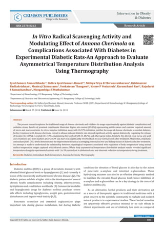 In Vitro Radical Scavenging Activity and
Modulating Effect of Annona Cherimola on
Complications Associated With Diabetes in
Experimental Diabetic Rats-An Approach to Evaluate
Asymmetrical Temperature Distribution Analysis
Using Thermography
Introduction
Diabetes mellitus (DM) is a group of metabolic disorders with
elevated blood glucose levels or hyperglycemia [1] and currently it
is one of the most costly and burdensome chronic diseases [2]. The
diabetic patient exhibits a higher risk in the development of several
chronic health complications including obesity, atherosclerosis,
dyslipidemia and renal failure worldwide [3]. Commercial available
oral hypoglycemic drugs for diabetes mellitus produces severe
side effects including hypoglycemia, weight gain, gastrointestinal
disturbances and hepato-renal toxicity [4,5].
Pancreatic α-amylase and intestinal α-glucosidase plays
important role during glucose metabolism, but during diabetic
condition the elevation of blood glucose is also due to the action
of pancreatic α-amylase and intestinal α-glucosidase. These
hydrolyzing enzymes can also be an effective therapeutic method
to maintain the elevated blood glucose level; hence inhibition of
α-amylase and α-glucosidase can be a key strategy in the control of
diabetes mellitus [6].
As an alternative, herbal products and their derivatives act
as a source of therapeutic agents in traditional medicines with a
great concern to the scientific community to evaluate and isolated
natural products in experimental studies. These herbal remedies
are apparently effective, produce minimal or no side effects in
clinical experiments and are of relatively low costs as compared
Research Article
100
Copyright © All rights are reserved by Sidhra Syed Zameer Ahmed.
Volume 1 - Issue - 5
Syed Zameer Ahmed Khader1
, Sidhra Syed Zameer Ahmed1
*, Nithiya Priya B Thirunavukkarasu1
, Krishnaveni
Radhakrishnan1
, Muniraj Chinnusamy2
, Venkatesan Thangavel2
, Kisore P Venkatesh1
, Karamchand Ravi1
, Rajadurai
S Ramachandran1
, Moogambigai S Muthukumar.
1
Department of Biotechnology, K S Rangasamy College of Technology, India
2
Department of Electrical and Electronics Engineering, K S Rangasamy College of Technology, India
*Corresponding author: Dr. Sidhra Syed Zameer Ahmed, Associate Professor SERB (DST), Department of Biotechnology, K S Rangasamy College of
Technology, Tiruchengode-637215, Tamil Nadu, India
Submission: March 27, 2018; Published: June 26, 2018
Abstract
The present research explores the traditional usage of Annona cherimola and validates its usage experimentally against diabetic complication and
oxidative stress. Results of proximal constituents illustrated higher ash content (89.6%) representing edible nature and contains required amount
of micro and macronutrients. In vitro α amylase inhibition assay with 26-57% inhibition justifies the usage of Annona cherimola to combat diabetes,
further treatment with Annona cherimola extract to alloxan induced diabetic rats showed significant activity against diabetes by regulating the release
of Insulin (46-159%), C-peptide (61-72%), maintaining the levels of GHb (1-28/%) and atherogenic index. Similarly, the altered renal (urea, uric acid
and creatinine) and liver markers (SGOT, SGPT and ALP) was significantly reverted back to near normal levels after treatment. Meanwhile, enzymatic
antioxidant (SOD, CAT) levels demonstrated the improvement in radical scavenging potential in liver and kidney tissues of diabetic rats after treatment.
An attempt is made to understand the relationship between physiological responses associated with regulation of body temperature using animal
surface temperature images captured with infrared camera. Whole body asymmetrical temperature distribution analysis results revealed significant
temperature change in experimental animals with 1 to 5% carried out in abdominal area and observed reduction in temperature during treatment.
Keywords: Diabetes; Antioxidant; Body temperature; Annona cherimola; Thermography
Intervention in Obesity
& Diabetes
C CRIMSON PUBLISHERS
Wings to the Research
ISSN 2578-0263
 