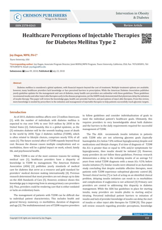 Healthcare Perceptions of Injectable Therapies
for Diabetes Mellitus Type 2
Introduction
As of 2015, diabetes mellitus affects over 23 million Americans
[1], with the number of individuals with diabetes mellitus is
expected to rise over 54% to over 54.9 million by 2030 in the
United States [2]. Unfortunately, this is a global epidemic, as the
[3] estimates diabetes will be the seventh leading cause of death
in the world by 2030. Type 2 diabetes mellitus (T2DM), which
is often related to lifestyle choices, comprises nearly 95% of all
cases [1]. The future societal affect of T2DM expands beyond fiscal
cost. Because the disease causes multiple complications and co
morbidities, there will be a global impact on work, school, family
life, and psychosocial health.
While T2DM is one of the most common reasons for seeking
medical care [1], healthcare providers have a disparity of
knowledge in T2DM its management. The American Diabetes
Association (ADA) [3] publishes yearly standards of medical
care for diabetes that serve as a resource and gold standard for
providers’ medical decision making internationally [4]. Previous
research determined that most providers are not always up to date
on the ADA Standards of Care [5]. However, evidence shows this
knowledge gap is improving from in among primary care providers
[6]. Thus, providers could be rendering care that is either outdated
or lacks an evidentiary basis.
The management of patients with T2DM can be difficult due
to individual patient characteristics. This includes health and
general literacy, numeracy, co morbidities, duration of diagnosis
and age [3]. The multidimensional care of T2DM requires providers
to follow guidelines and consider individualization of goals to
meet the individual patient’s healthcare goals. Ultimately, this
requires providers to very knowledgeable about both diabetes
and the barriers to the daily requirements required for successful
management of T2DM.
The The ADA recommends insulin initiation in patients
with T2DM who are not achieving glycemic goals (typically
haemoglobin A1c below 7.0% without hypoglycaemia) despite oral
medications and lifestyle changes. If at time of diagnosis of T2DM
the A1c is greater than or equal to 10% and/or symptomatic for
hyperglycaemic, then insulin should be initiated [3]. However,
many providers do not follow these guidelines. Previous research
demonstrates a delay in the initiating insulin of an average 9.2
years from initial T2DM diagnosis with a mean A1c 9.5% before
insulin initiation [7]. Similar results were obtained in an Australian
study concluding that despite available effective therapies, most
patients with T2DM experience suboptimal glycemic control [8].
Termed clinical inertia [7] or lack of acting on an identified clinical
problem, delaying insulin initiation can result in co morbidities
and complications if euglycemia is not achieved [3] Primary care
providers are central to addressing this disparity in diabetes
management. While the ADA has guidelines in place for starting
insulin, many providers are insulin phobic to starting and/or
titrating. Perceived individual patient barriers to initiation of
insulin and lack of provider knowledge of insulin can delay the start
of insulin or other inject able therapies for T2DM [9]. This paper
will review research regarding provider perceptions, knowledge
Review Article
113
Copyright © All rights are reserved by Joy Dugan.
Volume 1 - Issue - 5
Joy Dugan, MPH, PA-C*
Touro University, USA
*Corresponding author: Joy Dugan, Associate Program Director, Joint MSPAS/MPH Program, Touro University, California, USA, Fax: 7076385891; Tel:
7076385874; Email:
Submission: June 09, 2018; Published: July 23, 2018
Abstract
Diabetes mellitus is considered a global epidemic, with financial impacts beyond the cost of treatment. Multiple treatment options are available;
however, many healthcare providers lack knowledge or face perceived barriers to prescription. While the American Diabetes Association publishes
yearly guideline updates for the management and care of diabetes, many health care providers are unfamiliar with these guidelines. These guidelines
recommendinsulinandotherinjectabletherapiesearlyinthediseaseprogression,yettheDAWNstudydemonstratedthatphysiciansdelaytheinitiation
of insulin therapy. This paper will review the knowledge gaps, health care provider barriers, and perceptions of inject able therapies. From this review,
more knowledge is needed by prescribers in the initiation and management of injectable therapies to help patients successfully reach glycemic targets.
Intervention in Obesity
& Diabetes
C CRIMSON PUBLISHERS
Wings to the Research
ISSN 2578-0263
 