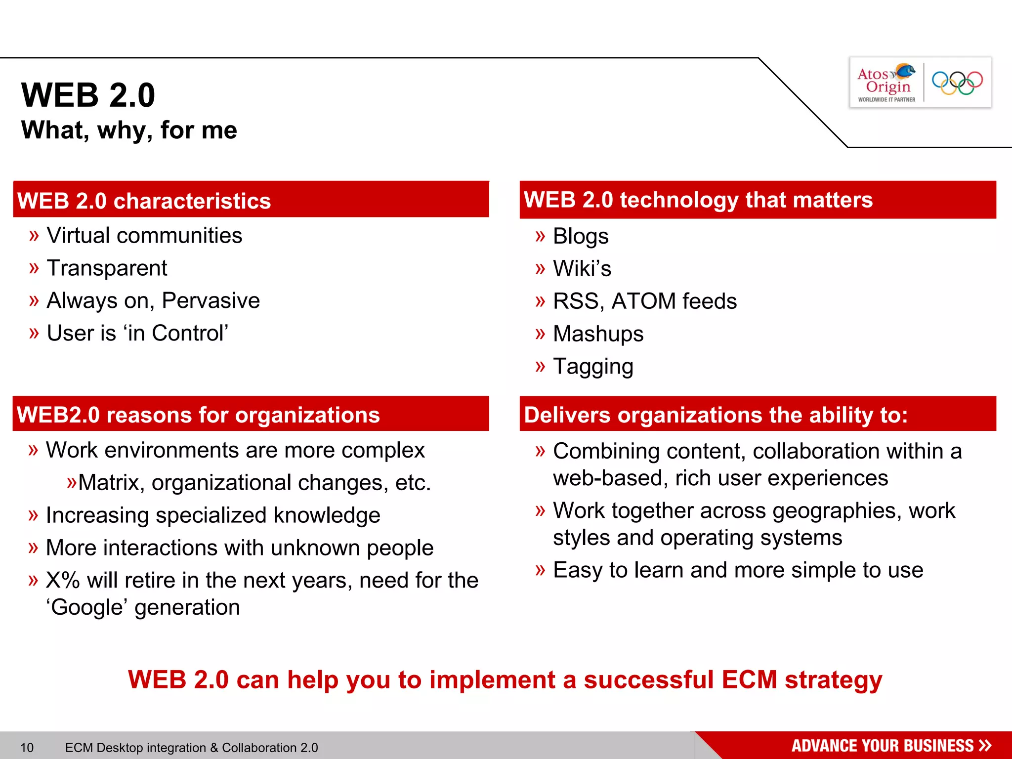 WEB 2.0 Work environments are more complex Matrix, organizational changes, etc. Increasing specialized knowledge More interactions with unknown people X% will retire in the next years, need for the ‘Google’ generation WEB2.0 reasons for organizations Blogs Wiki’s RSS, ATOM feeds Mashups Tagging WEB 2.0 technology that matters WEB 2.0 can help you to implement a successful ECM strategy What, why, for me Virtual communities Transparent Always on, Pervasive User is ‘in Control’ WEB 2.0 characteristics Combining content, collaboration within a web-based, rich user experiences Work together across geographies, work styles and operating systems  Easy to learn and more simple to use Delivers organizations the ability to: 