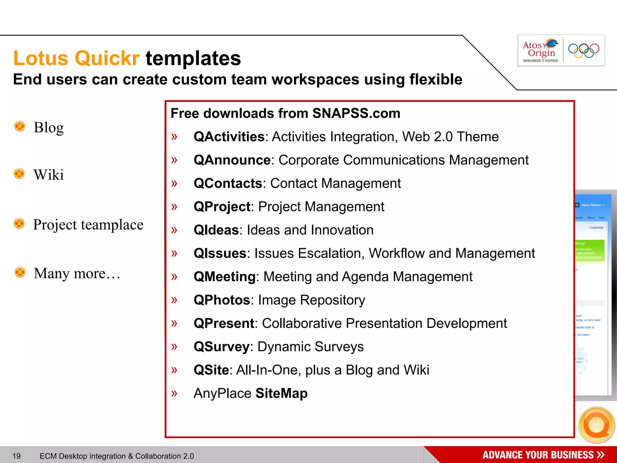 Lotus Quickr  templates Free downloads from SNAPSS.com QActivities : Activities Integration, Web 2.0 Theme QAnnounce : Corporate Communications Management QContacts : Contact Management QProject : Project Management QIdeas : Ideas and Innovation QIssues : Issues Escalation, Workflow and Management QMeeting : Meeting and Agenda Management QPhotos : Image Repository QPresent : Collaborative Presentation Development QSurvey : Dynamic Surveys QSite : All-In-One, plus a Blog and Wiki AnyPlace  SiteMap Blog Wiki Project teamplace Many more… End users can create custom team workspaces using flexible  
