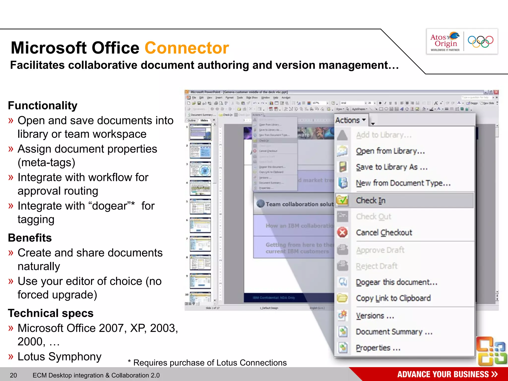 Microsoft Office  Connector Functionality Open and save documents into library or team workspace Assign document properties (meta-tags) Integrate with workflow for approval routing Integrate with “dogear”*  for tagging Benefits Create and share documents naturally  Use your editor of choice (no forced upgrade) Technical specs Microsoft Office 2007, XP, 2003, 2000, … Lotus Symphony Facilitates collaborative document authoring and version management… * Requires purchase of Lotus Connections 