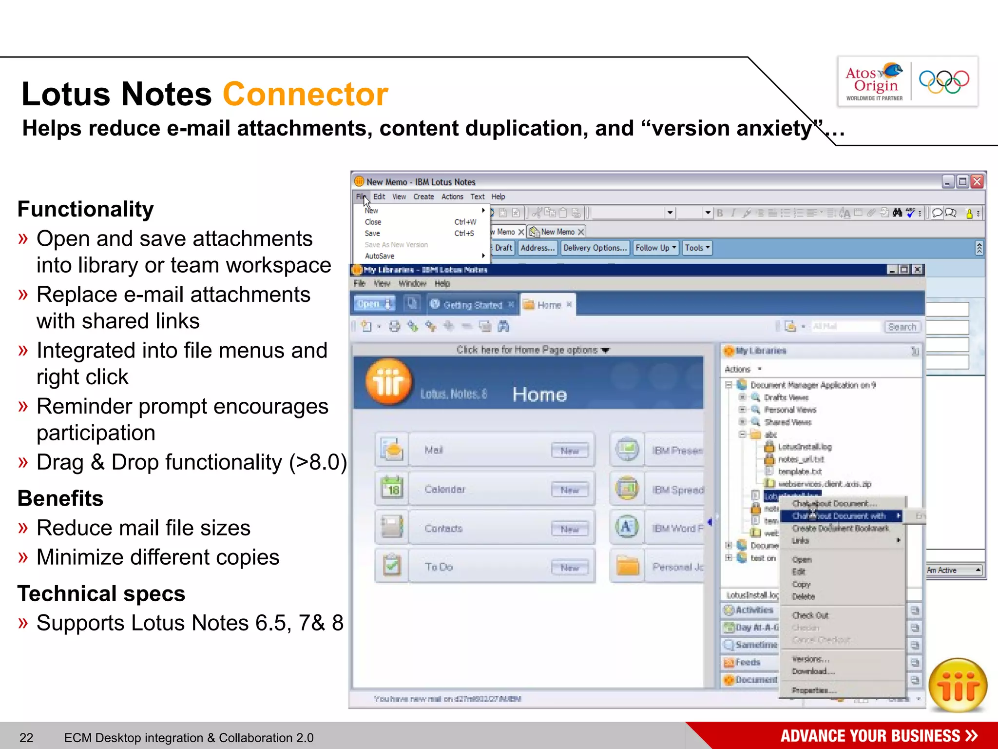 Lotus Notes  Connector Functionality Open and save attachments into library or team workspace Replace e-mail attachments with shared links Integrated into file menus and right click Reminder prompt encourages participation Drag & Drop functionality (>8.0) Benefits Reduce mail file sizes Minimize different copies Technical specs Supports Lotus Notes 6.5, 7& 8 Helps reduce e-mail attachments, content duplication, and “version anxiety”… 