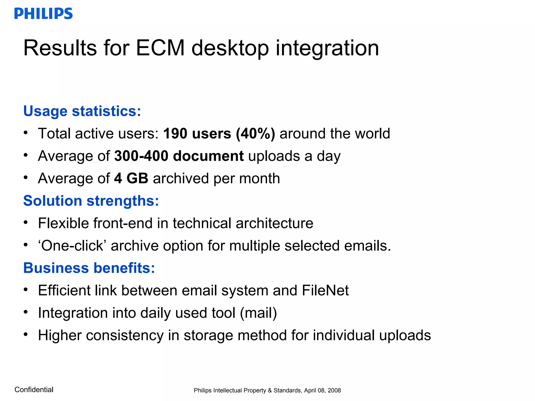 Results for ECM desktop integration  Usage statistics: Total active users:  190 users (40%)  around the world Average of  300-400 document  uploads a day Average of  4 GB  archived per month Solution strengths: Flexible front-end in technical architecture ‘One-click’ archive option for multiple selected emails. Business benefits: Efficient link between email system and FileNet Integration into daily used tool (mail) Higher consistency in storage method for individual uploads 
