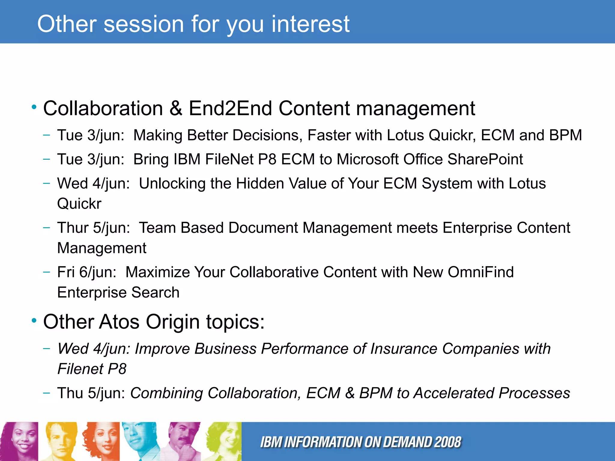 Other session for you interest Collaboration & End2End Content management Tue 3/jun:  Making Better Decisions, Faster with Lotus Quickr, ECM and BPM Tue 3/jun:  Bring IBM FileNet P8 ECM to Microsoft Office SharePoint Wed 4/jun:  Unlocking the Hidden Value of Your ECM System with Lotus Quickr Thur 5/jun:  Team Based Document Management meets Enterprise Content Management Fri 6/jun:  Maximize Your Collaborative Content with New OmniFind Enterprise Search Other Atos Origin topics: Wed 4/jun: Improve Business Performance of Insurance Companies with Filenet P8   Thu 5/jun:  Combining Collaboration, ECM & BPM to Accelerated Processes 