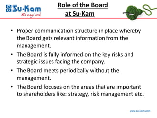 www.su-kam.com
• Proper communication structure in place whereby
the Board gets relevant information from the
management.
• The Board is fully informed on the key risks and
strategic issues facing the company.
• The Board meets periodically without the
management.
• The Board focuses on the areas that are important
to shareholders like: strategy, risk management etc.
Role of the Board
at Su-Kam
 
