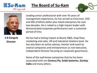 www.su-kam.com
S.B Ganguly
Director
The Board of Su-Kam
Leading senior professional with over 45 years of
management experience, he has served as Chairman, CEO
and MD of billion-dollar-plus listed enterprises for over
two decades. He is noted as a high impact leader with
demonstrated corporate performance over a sustained
period of time.
He has had a lasting impact at Board, R&D, shop floor,
marketing and sales, HR and industrial relations level. He
has also been an active advisor, mentor and coach to
several companies and entrepreneurs as non-executive,
independent Director focusing on corporate governance.
Some of the well-know companies that he has been
associated with are Century Ply, Exide batteries, Dunlop
India and many others.
 