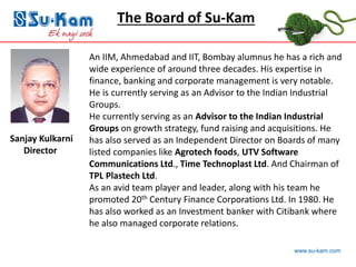 www.su-kam.com
Sanjay Kulkarni
Director
An IIM, Ahmedabad and IIT, Bombay alumnus he has a rich and
wide experience of around three decades. His expertise in
finance, banking and corporate management is very notable.
He is currently serving as an Advisor to the Indian Industrial
Groups.
He currently serving as an Advisor to the Indian Industrial
Groups on growth strategy, fund raising and acquisitions. He
has also served as an Independent Director on Boards of many
listed companies like Agrotech foods, UTV Software
Communications Ltd., Time Technoplast Ltd. And Chairman of
TPL Plastech Ltd.
As an avid team player and leader, along with his team he
promoted 20th Century Finance Corporations Ltd. In 1980. He
has also worked as an Investment banker with Citibank where
he also managed corporate relations.
The Board of Su-Kam
 