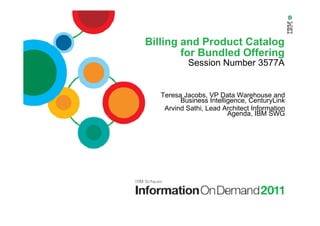 Billing and Product Catalog
for Bundled Offering
Session Number 3577A
Teresa Jacobs, VP Data Warehouse and
Business Intelligence, CenturyLink
Arvind Sathi, Lead Architect Information
Agenda, IBM SWG
 