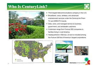 11
Third largest telecommunications company in the U.S.
Broadband, voice, wireless, and advanced
entertainment services under the CenturyLink Prism
TV and DIRECTV brands.
Data, voice, and managed service to business,
government, and wholesale customers.
Customers range from Fortune 500 companies to
families living in rural America.
Headquartered in Monroe, LA and is included among
the Fortune 500 list of America’s largest corporations.
Who IsWho Is CenturyLinkCenturyLink??
 