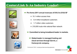 CenturyLinkCenturyLink Is An Industry Leader!Is An Industry Leader!
12
Pro forma 2011 annual revenues of $18.5 to $18.8 B*
15.1 million access lines
5.4 million broadband customers
1.7 million video customers
210,000 route mile national fiber network
Committed to being broadband leader in markets.
Global leader in managed hosting and
cloud services through Savvis, a
CenturyLink company.
* Pro forma for FY2011, including purchase accounting adjustments
 